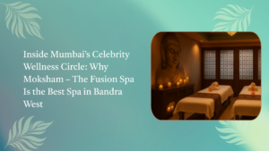 Inside Mumbai’s Celebrity Wellness Circle: Why Moksham – The Fusion Spa Is the Best Spa in Bandra West